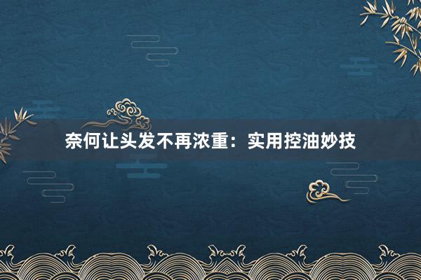 奈何让头发不再浓重：实用控油妙技