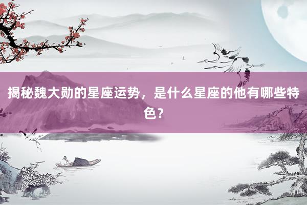 揭秘魏大勋的星座运势，是什么星座的他有哪些特色？